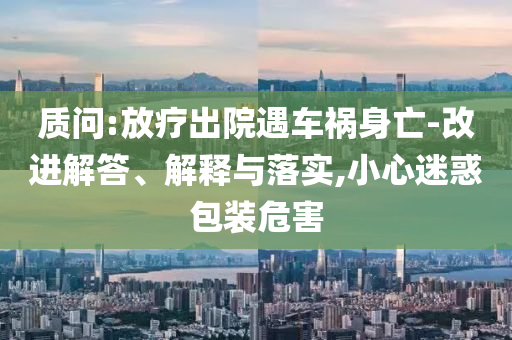 質(zhì)問:放療出院遇車禍身亡-改進解答、解釋與落實,小心迷惑包裝危害