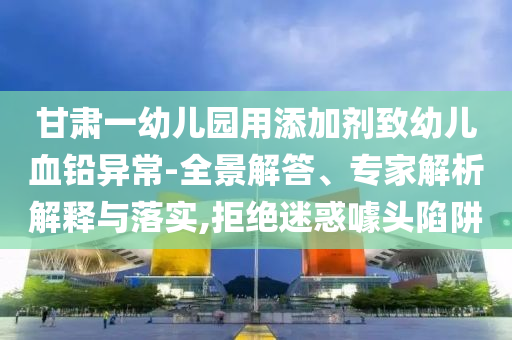 甘肅一幼兒園用添加劑致幼兒血鉛異常-全景解答、專家解析解釋與落實,拒絕迷惑噱頭陷阱