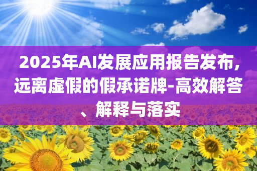 2025年AI發(fā)展應(yīng)用報告發(fā)布,遠離虛假的假承諾牌-高效解答、解釋與落實