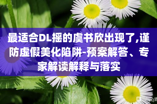 最適合DL搖的虞書欣出現(xiàn)了,謹(jǐn)防虛假美化陷阱-預(yù)案解答、專家解讀解釋與落實(shí)