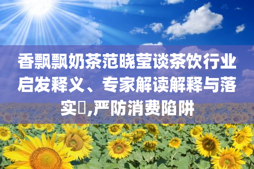 香飄飄奶茶范曉瑩談茶飲行業(yè)啟發(fā)釋義、專家解讀解釋與落實(shí)?,嚴(yán)防消費(fèi)陷阱
