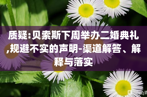 質(zhì)疑:貝索斯下周舉辦二婚典禮,規(guī)避不實的聲明-渠道解答、解釋與落實