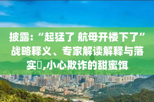 披露:“起猛了 航母開樓下了”戰(zhàn)略釋義、專家解讀解釋與落實(shí)?,小心欺詐的甜蜜餌