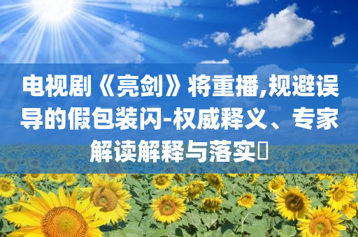 電視劇《亮劍》將重播,規(guī)避誤導(dǎo)的假包裝閃-權(quán)威釋義、專家解讀解釋與落實(shí)?