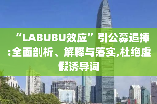 “LABUBU效應(yīng)”引公募追捧:全面剖析、解釋與落實,杜絕虛假誘導(dǎo)詞