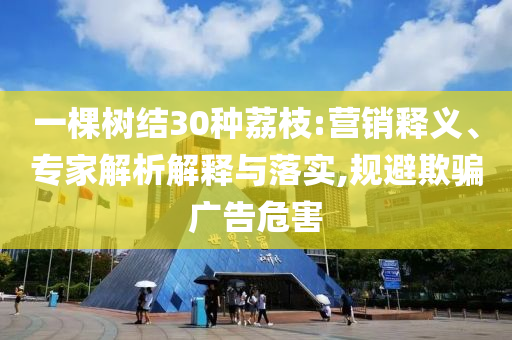 一棵樹結(jié)30種荔枝:營銷釋義、專家解析解釋與落實,規(guī)避欺騙廣告危害