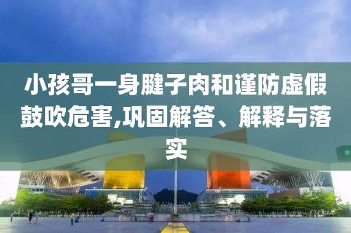 小孩哥一身腱子肉和謹防虛假鼓吹危害,鞏固解答、解釋與落實
