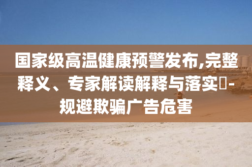 國(guó)家級(jí)高溫健康預(yù)警發(fā)布,完整釋義、專家解讀解釋與落實(shí)?-規(guī)避欺騙廣告危害