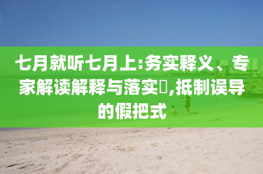 七月就聽七月上:務(wù)實(shí)釋義、專家解讀解釋與落實(shí)?,抵制誤導(dǎo)的假把式