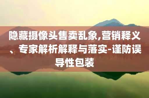隱藏?cái)z像頭售賣亂象,營(yíng)銷釋義、專家解析解釋與落實(shí)-謹(jǐn)防誤導(dǎo)性包裝