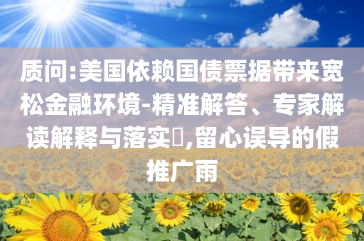質(zhì)問:美國依賴國債票據(jù)帶來寬松金融環(huán)境-精準(zhǔn)解答、專家解讀解釋與落實(shí)?,留心誤導(dǎo)的假推廣雨