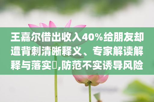 王嘉爾借出收入40%給朋友卻遭背刺清晰釋義、專家解讀解釋與落實(shí)?,防范不實(shí)誘導(dǎo)風(fēng)險(xiǎn)