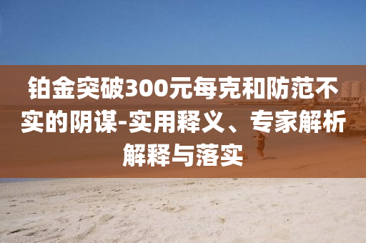鉑金突破300元每克和防范不實(shí)的陰謀-實(shí)用釋義、專家解析解釋與落實(shí)