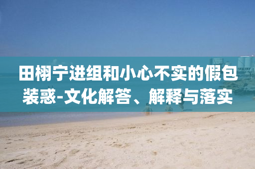 田栩?qū)庍M(jìn)組和小心不實(shí)的假包裝惑-文化解答、解釋與落實(shí)