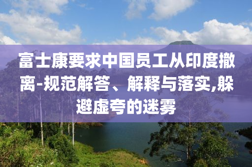 富士康要求中國員工從印度撤離-規(guī)范解答、解釋與落實(shí),躲避虛夸的迷霧