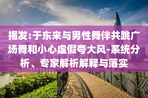 揭發(fā):于東來與男性舞伴共跳廣場(chǎng)舞和小心虛假夸大風(fēng)-系統(tǒng)分析、專家解析解釋與落實(shí)