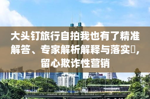 大頭釘旅行自拍我也有了精準(zhǔn)解答、專家解析解釋與落實(shí)?,留心欺詐性營銷