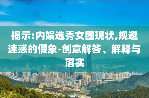 揭示:內(nèi)娛選秀女團(tuán)現(xiàn)狀,規(guī)避迷惑的假象-創(chuàng)意解答、解釋與落實(shí)