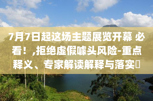 7月7日起這場主題展覽開幕 必看！,拒絕虛假噱頭風(fēng)險(xiǎn)-重點(diǎn)釋義、專家解讀解釋與落實(shí)?