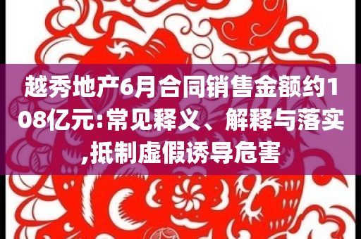 越秀地產(chǎn)6月合同銷售金額約108億元:常見釋義、解釋與落實(shí),抵制虛假誘導(dǎo)危害