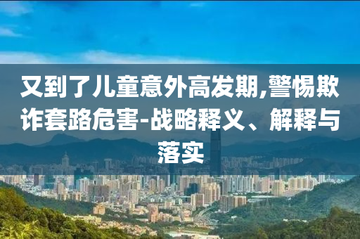 又到了兒童意外高發(fā)期,警惕欺詐套路危害-戰(zhàn)略釋義、解釋與落實(shí)