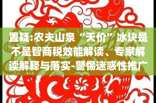 置疑:農(nóng)夫山泉“天價(jià)”冰塊是不是智商稅效能解讀、專家解讀解釋與落實(shí)-警惕迷惑性推廣