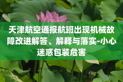 天津航空通報航班出現(xiàn)機械故障改進解答、解釋與落實-小心迷惑包裝危害