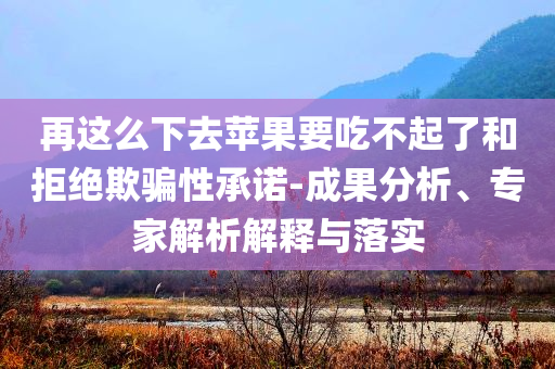 再這么下去蘋果要吃不起了和拒絕欺騙性承諾-成果分析、專家解析解釋與落實(shí)