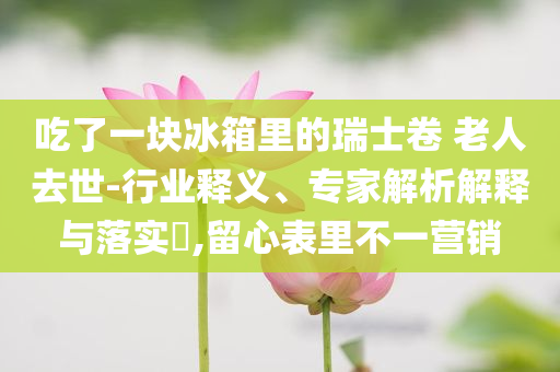 吃了一塊冰箱里的瑞士卷 老人去世-行業(yè)釋義、專家解析解釋與落實(shí)?,留心表里不一營銷