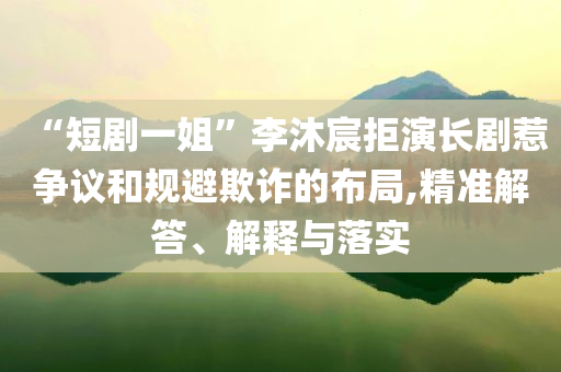 “短劇一姐”李沐宸拒演長劇惹爭議和規(guī)避欺詐的布局,精準(zhǔn)解答、解釋與落實(shí)