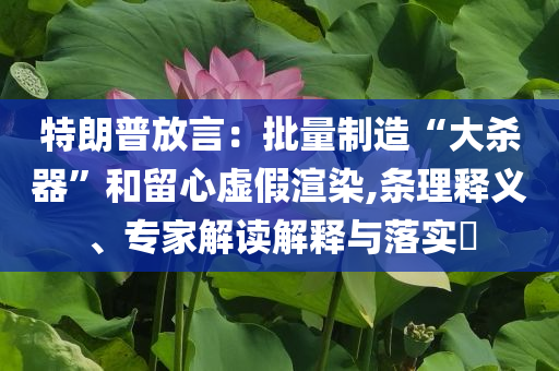 特朗普放言：批量制造“大殺器”和留心虛假渲染,條理釋義、專家解讀解釋與落實?