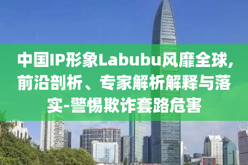 中國IP形象Labubu風靡全球,前沿剖析、專家解析解釋與落實-警惕欺詐套路危害