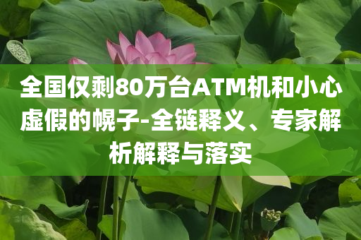 全國(guó)僅剩80萬(wàn)臺(tái)ATM機(jī)和小心虛假的幌子-全鏈釋義、專家解析解釋與落實(shí)