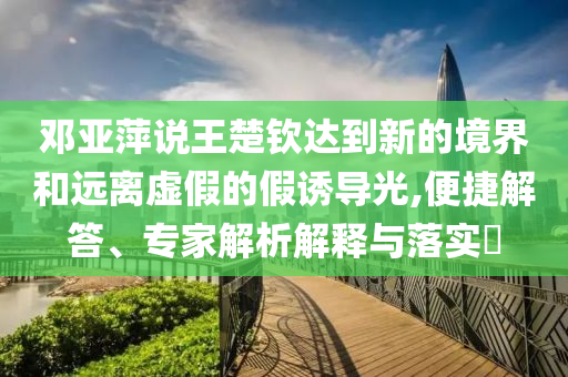 鄧亞萍說(shuō)王楚欽達(dá)到新的境界和遠(yuǎn)離虛假的假誘導(dǎo)光,便捷解答、專家解析解釋與落實(shí)?