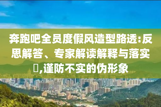 奔跑吧全員度假風(fēng)造型路透:反思解答、專家解讀解釋與落實(shí)?,謹(jǐn)防不實(shí)的偽形象