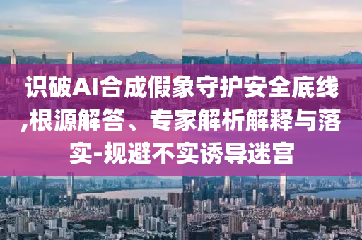 識(shí)破AI合成假象守護(hù)安全底線,根源解答、專家解析解釋與落實(shí)-規(guī)避不實(shí)誘導(dǎo)迷宮