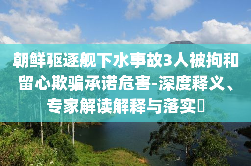朝鮮驅(qū)逐艦下水事故3人被拘和留心欺騙承諾危害-深度釋義、專家解讀解釋與落實(shí)?