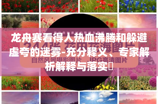 龍舟賽看得人熱血沸騰和躲避虛夸的迷霧-充分釋義、專家解析解釋與落實(shí)?