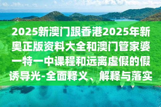 2025新澳門跟香港2025年新奧正版資料大全和澳門管家婆一特一中課程和遠離虛假的假誘導光-全面釋義、解釋與落實