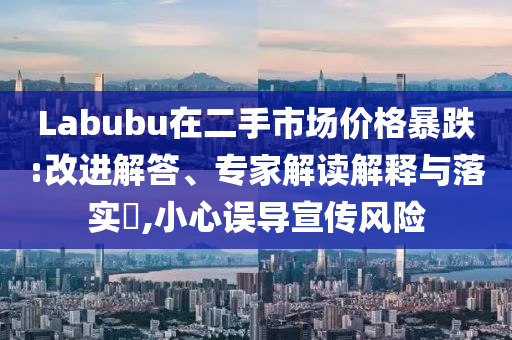 Labubu在二手市場價格暴跌:改進解答、專家解讀解釋與落實?,小心誤導宣傳風險