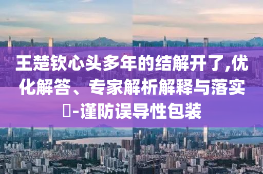 王楚欽心頭多年的結(jié)解開了,優(yōu)化解答、專家解析解釋與落實?-謹(jǐn)防誤導(dǎo)性包裝