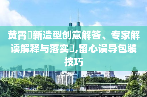 黃霄雲(yún)新造型創(chuàng)意解答、專家解讀解釋與落實?,留心誤導(dǎo)包裝技巧