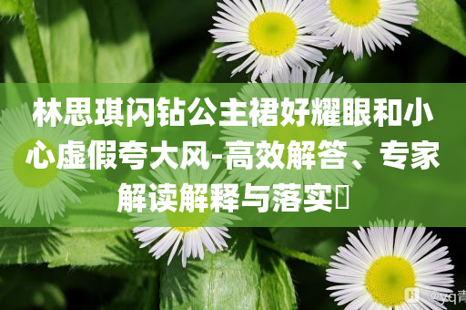 林思琪閃鉆公主裙好耀眼和小心虛假夸大風(fēng)-高效解答、專家解讀解釋與落實?