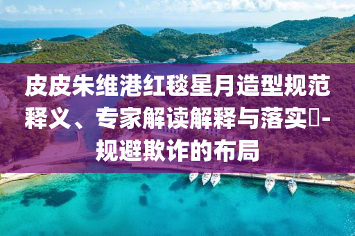 皮皮朱維港紅毯星月造型規(guī)范釋義、專家解讀解釋與落實?-規(guī)避欺詐的布局