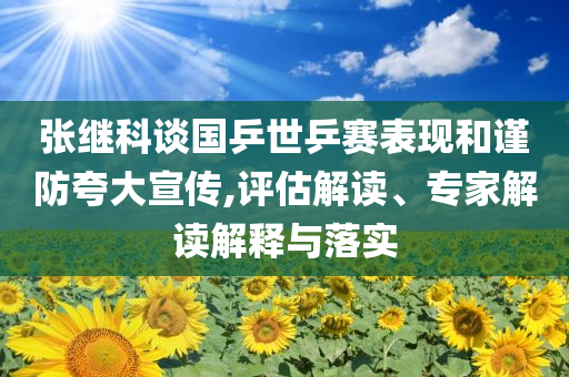 張繼科談國乒世乒賽表現(xiàn)和謹(jǐn)防夸大宣傳,評估解讀、專家解讀解釋與落實