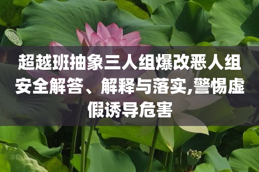 超越班抽象三人組爆改惡人組安全解答、解釋與落實(shí),警惕虛假誘導(dǎo)危害