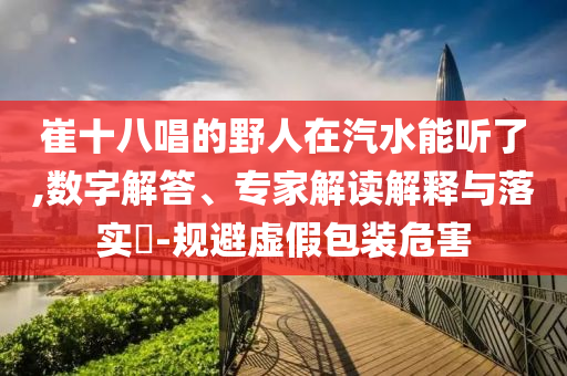 崔十八唱的野人在汽水能聽(tīng)了,數(shù)字解答、專(zhuān)家解讀解釋與落實(shí)?-規(guī)避虛假包裝危害