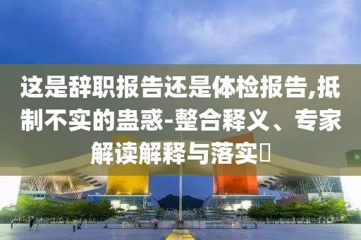 這是辭職報(bào)告還是體檢報(bào)告,抵制不實(shí)的蠱惑-整合釋義、專(zhuān)家解讀解釋與落實(shí)?