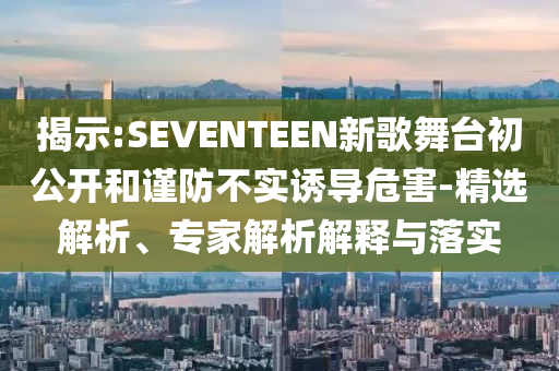 揭示:SEVENTEEN新歌舞臺(tái)初公開(kāi)和謹(jǐn)防不實(shí)誘導(dǎo)危害-精選解析、專(zhuān)家解析解釋與落實(shí)