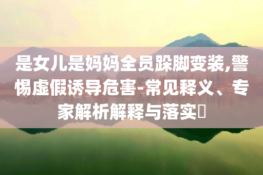 是女兒是媽媽全員跺腳變裝,警惕虛假誘導(dǎo)危害-常見釋義、專家解析解釋與落實(shí)?